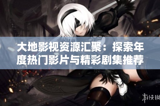 大地影视资源汇聚：探索年度热门影片与精彩剧集推荐