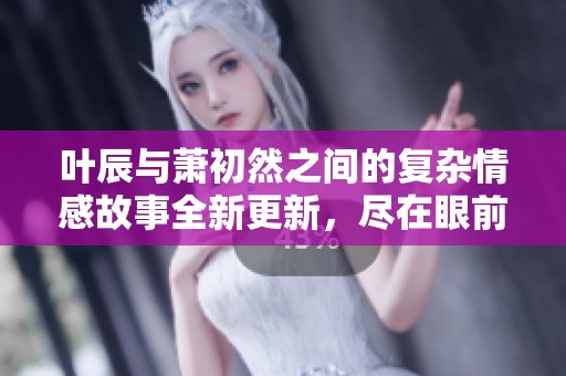 叶辰与萧初然之间的复杂情感故事全新更新，尽在眼前