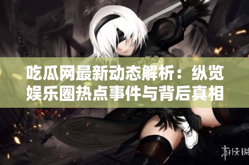 吃瓜网最新动态解析：纵览娱乐圈热点事件与背后真相