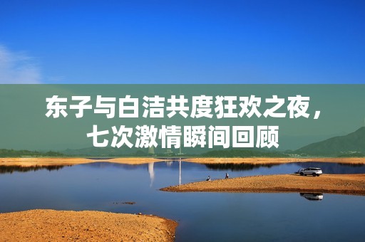 东子与白洁共度狂欢之夜，七次激情瞬间回顾
