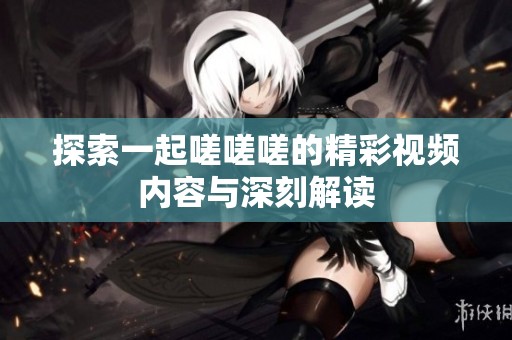 探索一起嗟嗟嗟的精彩视频内容与深刻解读