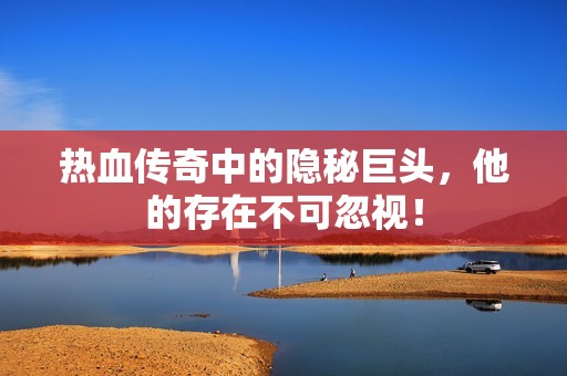 热血传奇中的隐秘巨头，他的存在不可忽视！