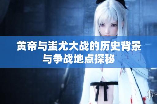 黄帝与蚩尤大战的历史背景与争战地点探秘