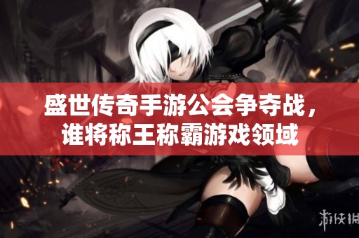 盛世传奇手游公会争夺战，谁将称王称霸游戏领域
