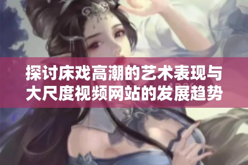 探讨床戏高潮的艺术表现与大尺度视频网站的发展趋势