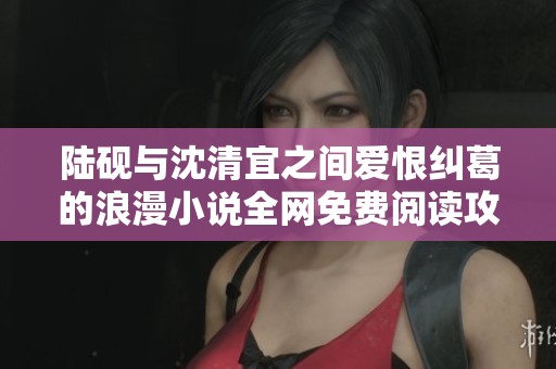 陆砚与沈清宜之间爱恨纠葛的浪漫小说全网免费阅读攻略