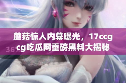 蘑菇惊人内幕曝光，17ccgcg吃瓜网重磅黑料大揭秘