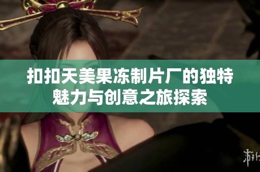 扣扣天美果冻制片厂的独特魅力与创意之旅探索
