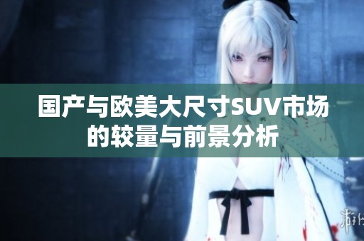 国产与欧美大尺寸SUV市场的较量与前景分析