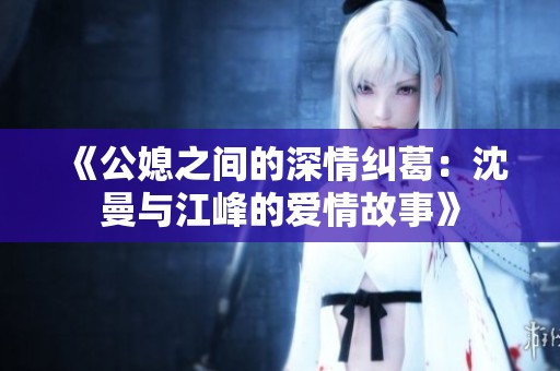 《公媳之间的深情纠葛：沈曼与江峰的爱情故事》