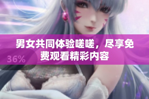 男女共同体验嗟嗟，尽享免费观看精彩内容