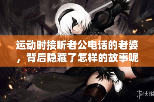 运动时接听老公电话的老婆，背后隐藏了怎样的故事呢