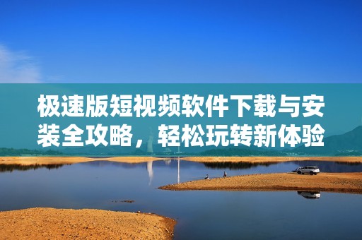 极速版短视频软件下载与安装全攻略，轻松玩转新体验