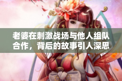 老婆在刺激战场与他人组队合作，背后的故事引人深思