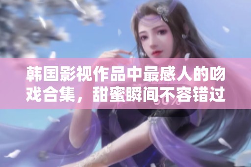 韩国影视作品中最感人的吻戏合集，甜蜜瞬间不容错过