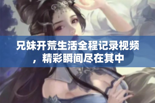 兄妹开荒生活全程记录视频，精彩瞬间尽在其中