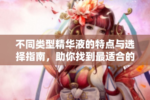 不同类型精华液的特点与选择指南，助你找到最适合的产品