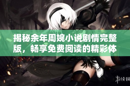 揭秘余年周婉小说剧情完整版，畅享免费阅读的精彩体验