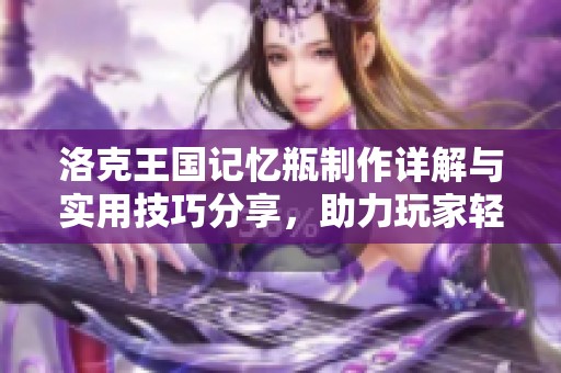 洛克王国记忆瓶制作详解与实用技巧分享，助力玩家轻松提升游戏乐趣