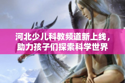 河北少儿科教频道新上线，助力孩子们探索科学世界