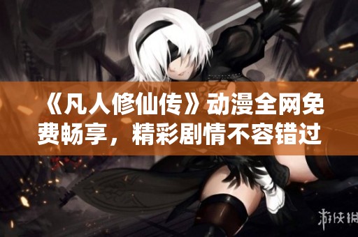 《凡人修仙传》动漫全网免费畅享，精彩剧情不容错过