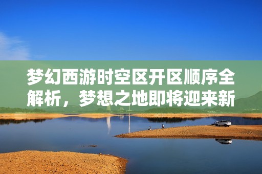 梦幻西游时空区开区顺序全解析，梦想之地即将迎来新篇章