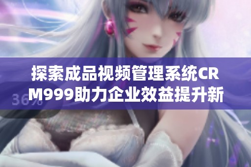 探索成品视频管理系统CRM999助力企业效益提升新方案