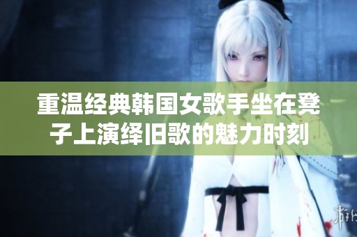 重温经典韩国女歌手坐在凳子上演绎旧歌的魅力时刻