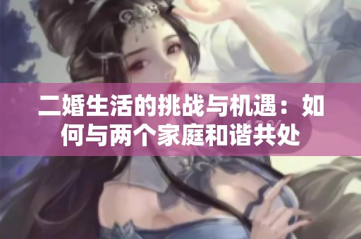 二婚生活的挑战与机遇：如何与两个家庭和谐共处