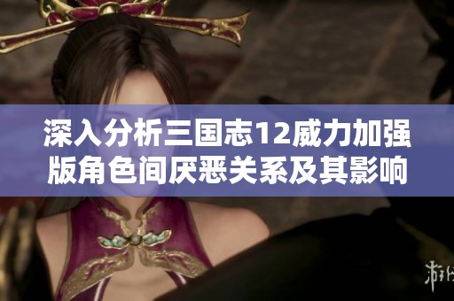 深入分析三国志12威力加强版角色间厌恶关系及其影响机制
