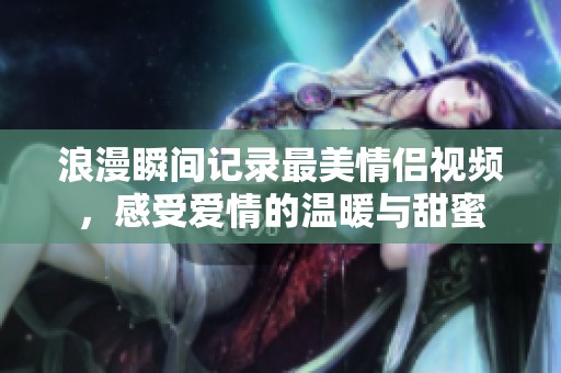 浪漫瞬间记录最美情侣视频，感受爱情的温暖与甜蜜