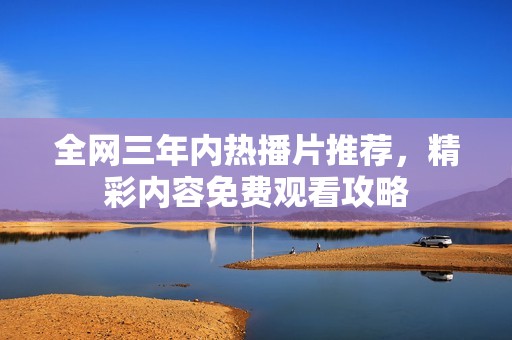 全网三年内热播片推荐，精彩内容免费观看攻略