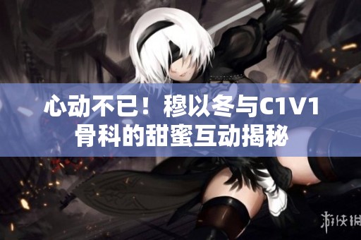 心动不已！穆以冬与C1V1骨科的甜蜜互动揭秘