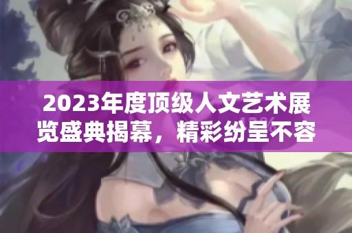 2023年度顶级人文艺术展览盛典揭幕，精彩纷呈不容错过
