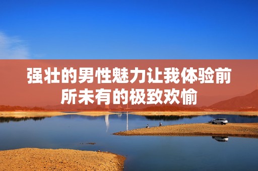 强壮的男性魅力让我体验前所未有的极致欢愉
