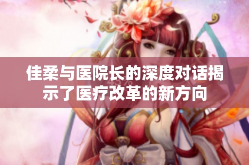 佳柔与医院长的深度对话揭示了医疗改革的新方向