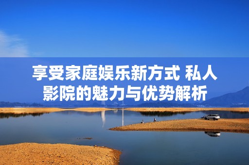 享受家庭娱乐新方式 私人影院的魅力与优势解析