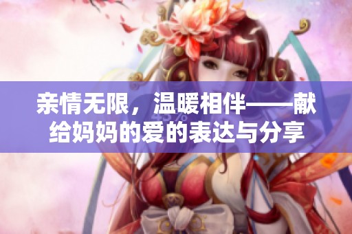 亲情无限，温暖相伴——献给妈妈的爱的表达与分享