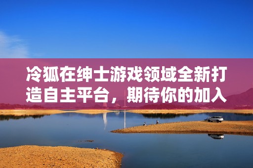 冷狐在绅士游戏领域全新打造自主平台，期待你的加入