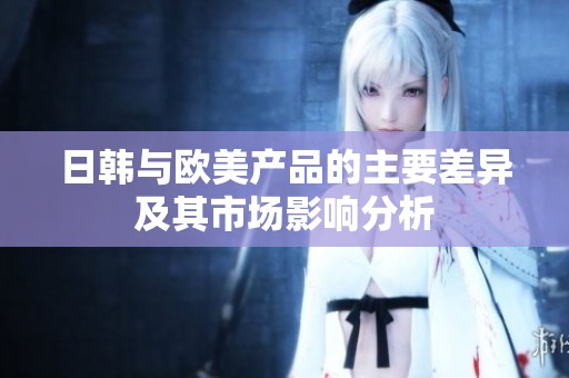 日韩与欧美产品的主要差异及其市场影响分析