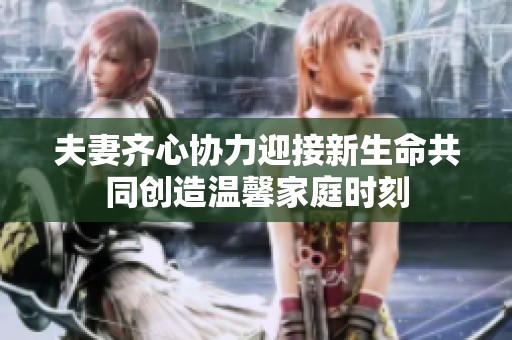 夫妻齐心协力迎接新生命共同创造温馨家庭时刻