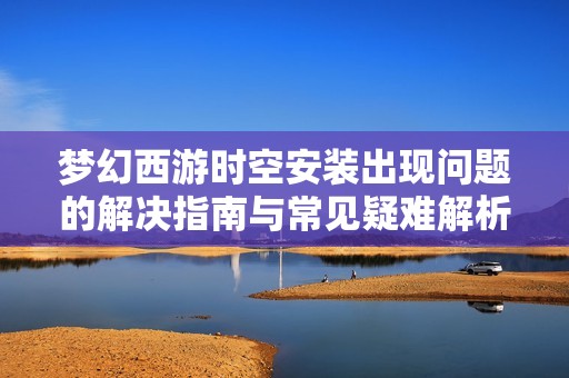 梦幻西游时空安装出现问题的解决指南与常见疑难解析