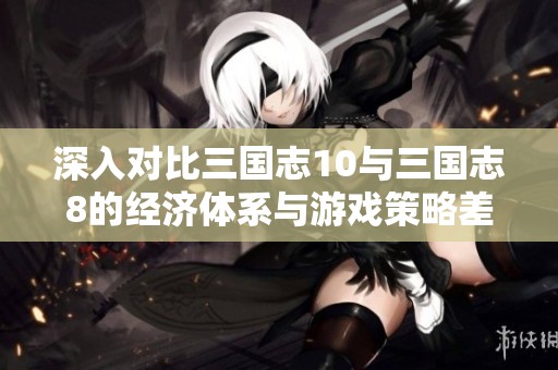 深入对比三国志10与三国志8的经济体系与游戏策略差异