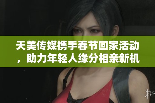 天美传媒携手春节回家活动，助力年轻人缘分相亲新机遇