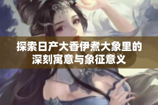 探索日产大香伊煮大象里的深刻寓意与象征意义