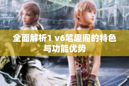 全面解析1 v6笔趣阁的特色与功能优势