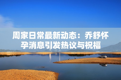 周家日常最新动态：乔舒怀孕消息引发热议与祝福