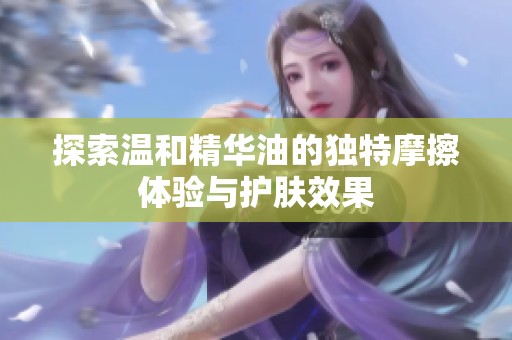 探索温和精华油的独特摩擦体验与护肤效果