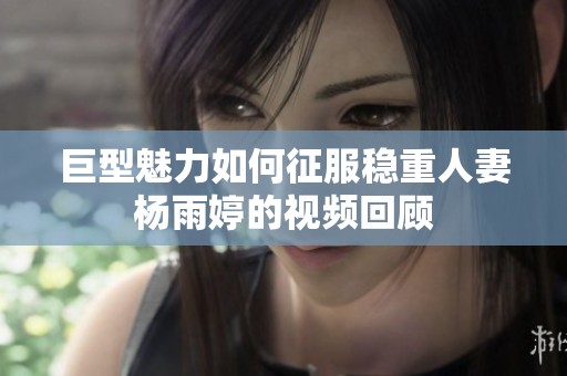 巨型魅力如何征服稳重人妻杨雨婷的视频回顾