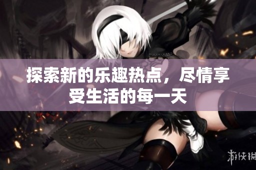 探索新的乐趣热点，尽情享受生活的每一天